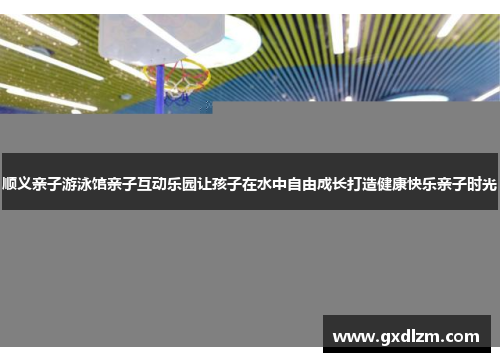 顺义亲子游泳馆亲子互动乐园让孩子在水中自由成长打造健康快乐亲子时光